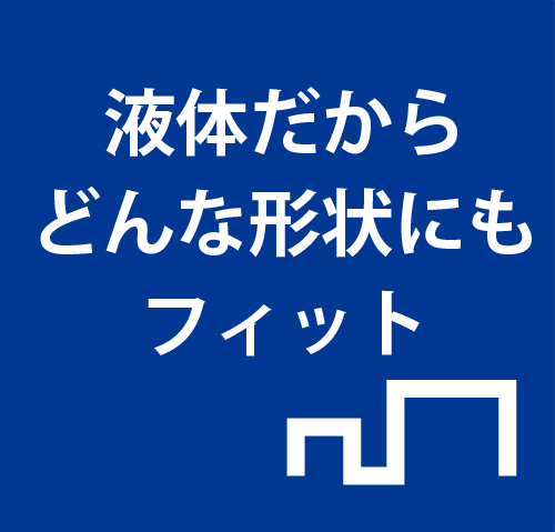 液体だからどんな形状にもフィット